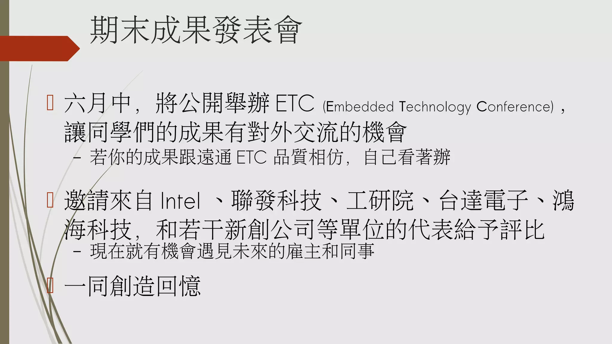 期末成果發表會
 六月中，將公開舉辦 ETC (Embedded Technology Conference) ，
讓同學們的成果有對外交流的機會
–

若你的成果跟遠通 ETC 品質相仿，自己看著辦

 邀請來自 Intel 、聯發科技、工研院、台達電子、鴻
海科技，和若干新創公司等單位的代表給予評比
–

現在就有機會遇見未來的雇主和同事

 一同創造回憶

 