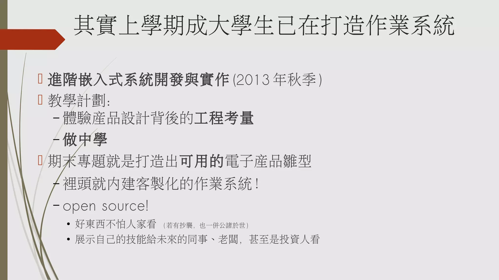 其實上學期成大學生已在打造作業系統
 進階嵌入式系統開發與實作 (2013 年秋季 )
 教學計劃：
– 體驗產品設計背後的工程考量
– 做中學
 期末專題就是打造出可用的電子產品雛型
裡頭就內建客製化的作業系統！
– open source!
–

●

好東西不怕人家看

●

展示自己的技能給未來的同事、老闆，甚至是投資人看

( 若有抄襲，也一併公諸於世 )

 