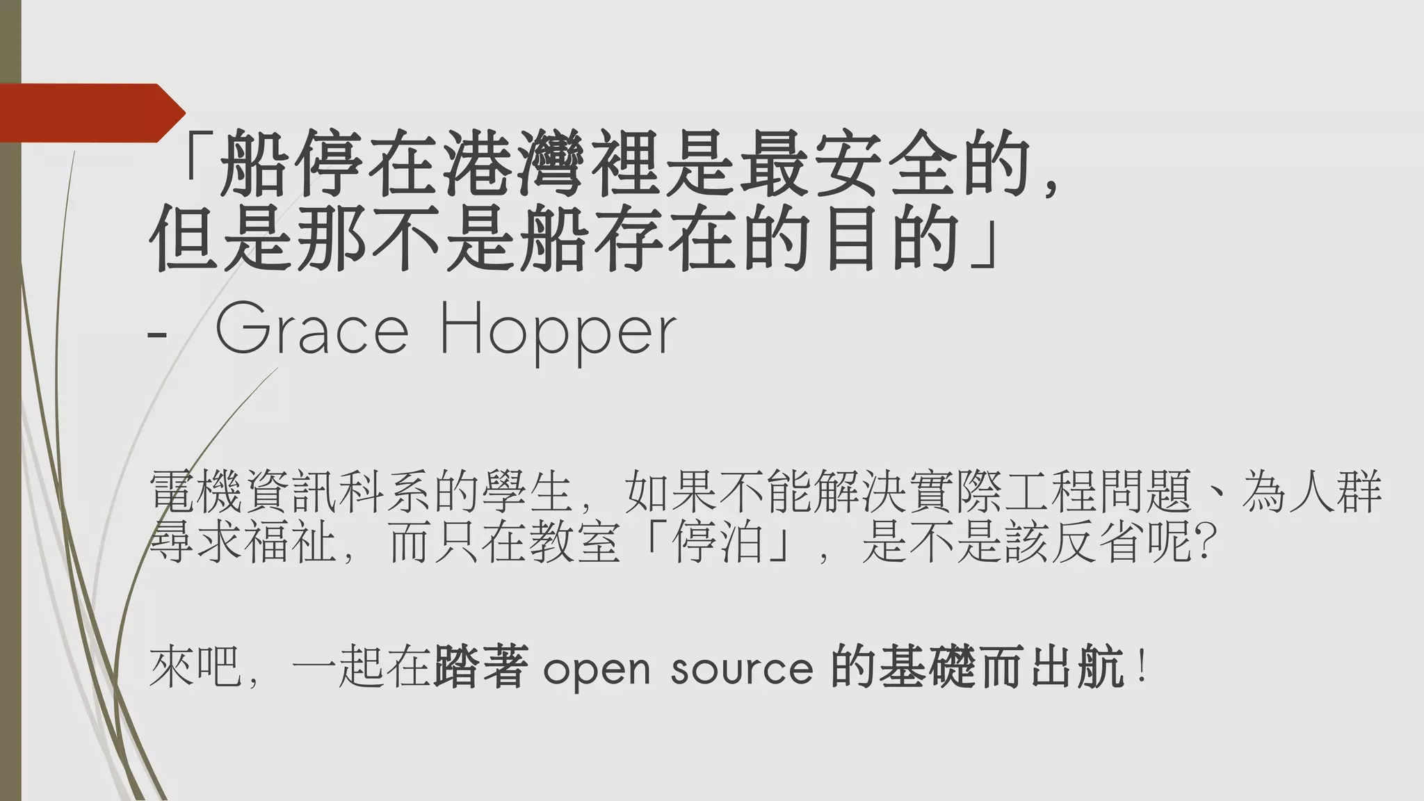 「船停在港灣裡是最安全的，
但是那不是船存在的目的」
– Grace Hopper
電機資訊科系的學生，如果不能解決實際工程問題、為人群
尋求福祉，而只在教室「停泊」，是不是該反省呢？
來吧，一起在踏著 open source 的基礎而出航！

 