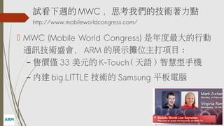 ԇL MWC ˼҂ļgc
http://www.mobileworldcongress.com/

? MWC (Mobile World Congress) Є
ͨӍgʢ ARM չʾλĿ :
C ۃrH 33 Ԫ K-Touch( Z ) ǻ֙C
C

Ƚ big.LITTLE g Samsung ƽX

 