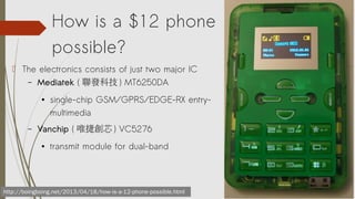 How is a $12 phone
possible?
? The electronics consists of just two major IC
C Mediatek ( lƼ ) MT6250DA


C

single-chip GSM/GPRS/EDGE-RX entrymultimedia

Vanchip ( Ψ݄о ) VC5276


transmit module for dual-band

http://boingboing.net/2013/04/18/how-is-a-12-phone-possible.html

 