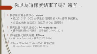 Ԟ@ӾͽYˆ᣿߀ ...
? ̌WIϵy : rtenv+
C  2013  100% ɌW_l ARM Iϵy
C ԼĽ̲ԼԼĺԼ_l
? о|Iϵy : F9 microkernel
C @˾ãKl CTHPC 2015
? r̓MQ : RTMux
C  Linux Foundation l (ELCE 2014)
? uClinux  ARM Cortex-M4F Чܸ
C  Linux Foundation l (ELC 2015)
 