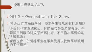 ? GUTS = General Unix Talk Show
?  Unix IϵyWҪWğoд
Unix Iϵyģͬr㕽®aIlչȫ
̒ûS_ԭʼagÓČW
g
? nҲһWڮIҵW
Ĺ
nݾ GUTS
 