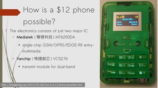 How is a $12 phone
possible?
http://boingboing.net/2013/04/18/how-is-a-12-phone-possible.html
? The electronics consists of just two major IC
C Mediatek ( lƼ ) MT6250DA

single-chip GSM/GPRS/EDGE-RX entry-
multimedia
C Vanchip ( Ψ݄о ) VC5276

transmit module for dual-band
 