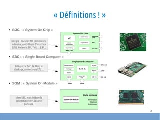3
« Définitions ! »
● SOC : « System On Chip »
● SBC : « Single Board Computer »
● SOM : « System On Module »
Intègre : Coeurs CPU, contrôleurs
mémoire, contrôleurs d'interface
(USB, Network, SPI, TWI, …), PLL
Intègre : le SoC, la RAM, le
stockage, connecteurs E/S, ...
Idem SBC, mais intègre la
connectique vers la carte
porteuse.
 