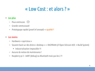 6
« Low Cost : et alors ? »
●
Les plus
– Peux onéreuses
– Grande communauté
– Prototypage rapide (proof of concept) => qualité ?
●
Les moins
– Hardware « capricieux »
– Souvent basé sur des distro « desktop » => RASPBIAN (cf Open Silicium #20 Build System)→
●
Industrialisation impossible !!!
– Aucune de notion de maintenance !
– Raspberry-pi 3 : UART (debug) ou Bluetooth mais pas les 2 ?!
 