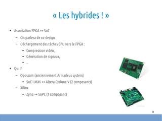 8
« Les hybrides ! »
●
Association FPGA SoC↔
– On parlera de co-design
– Déchargement des tâches CPU vers le FPGA :
●
Compression vidéo,
●
Génération de signaux,
●
..
●
Qui ?
– Opossom (anciennement Armadeus system)
●
SoC i.MX6 Altera Cyclone V (2 composants)↔
– Xilinx
●
Zynq SoPC (1 composant)→
 