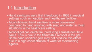 1.1 Introduction
• Hand sanitizers were first introduced in 1966 in medical
settings such as hospitals and healthcare facilities.
• Alcohol-based hand sanitizer is more convenient
compared to hand washing with soap and water in most
situations in the healthcare setting
• Alcohol gel can catch fire, producing a translucent blue
flame. This is due to the flammable alcohol in the gel.
Some hand sanitizer gels may not produce this effect
due to a high concentration of water or moisturizing
agents.
 