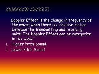 Doppler Effect is the change in frequency of
the waves when there is a relative motion
between the transmitting and receiving
units. The Doppler Effect can be categorize
in two ways:-
1. Higher Pitch Sound
2. Lower Pitch Sound
 