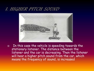  In this case the vehicle is speeding towards the
stationary listener. The distance between the
listener and the car is decreasing. Then the listener
will hear a higher pitch sound from the car, which
means the frequency of sound, is increased
 