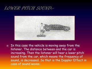  In this case the vehicle is moving away from the
listener. The distance between and the car is
increasing. Then the listener will hear a lower pitch
sound from the car, which means the frequency of
sound, is decreased. So that is the Doppler Effect in
case of sound waves.
 