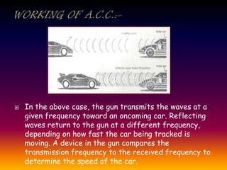  In the above case, the gun transmits the waves at a
given frequency toward an oncoming car. Reflecting
waves return to the gun at a different frequency,
depending on how fast the car being tracked is
moving. A device in the gun compares the
transmission frequency to the received frequency to
determine the speed of the car.
 