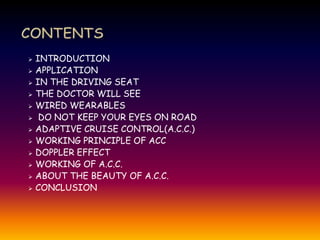  INTRODUCTION
 APPLICATION
 IN THE DRIVING SEAT
 THE DOCTOR WILL SEE
 WIRED WEARABLES
 DO NOT KEEP YOUR EYES ON ROAD
 ADAPTIVE CRUISE CONTROL(A.C.C.)
 WORKING PRINCIPLE OF ACC
 DOPPLER EFFECT
 WORKING OF A.C.C.
 ABOUT THE BEAUTY OF A.C.C.
 CONCLUSION
 