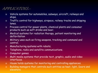  Vehicle systems for automobiles, subways, aircraft, railways and
ships.
 Traffic control for highways, airspace, railway tracks and shipping
lanes.
 Process control for power plants, chemical plants and consumer
products such as soft drinks and beer.
 Medical systems for radiation therapy, patient monitoring and
defibrillation
 Military uses such as firing weapons, tracking and command and
control.
 Manufacturing systems with robots.
 Telephone, radio and satellite communications.
 Computer games.
 Multi media systems that provide text, graphic, audio and video
interfaces.
 House holds systems for monitoring and controlling appliances.
 Building managers that controls such entities as heat, light, Doors and
elevators.
 