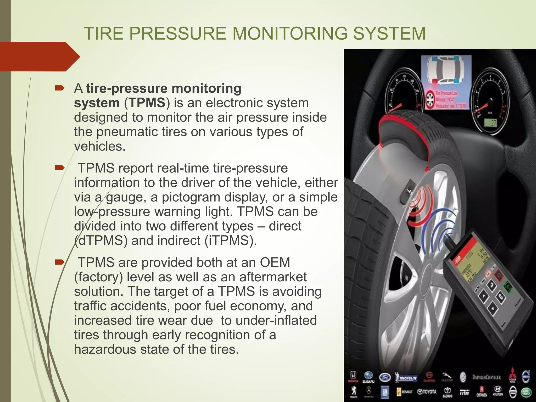 TIRE PRESSURE MONITORING SYSTEM
 A tire-pressure monitoring
system (TPMS) is an electronic system
designed to monitor the air pressure inside
the pneumatic tires on various types of
vehicles.
 TPMS report real-time tire-pressure
information to the driver of the vehicle, either
via a gauge, a pictogram display, or a simple
low-pressure warning light. TPMS can be
divided into two different types – direct
(dTPMS) and indirect (iTPMS).
 TPMS are provided both at an OEM
(factory) level as well as an aftermarket
solution. The target of a TPMS is avoiding
traffic accidents, poor fuel economy, and
increased tire wear due to under-inflated
tires through early recognition of a
hazardous state of the tires.
 