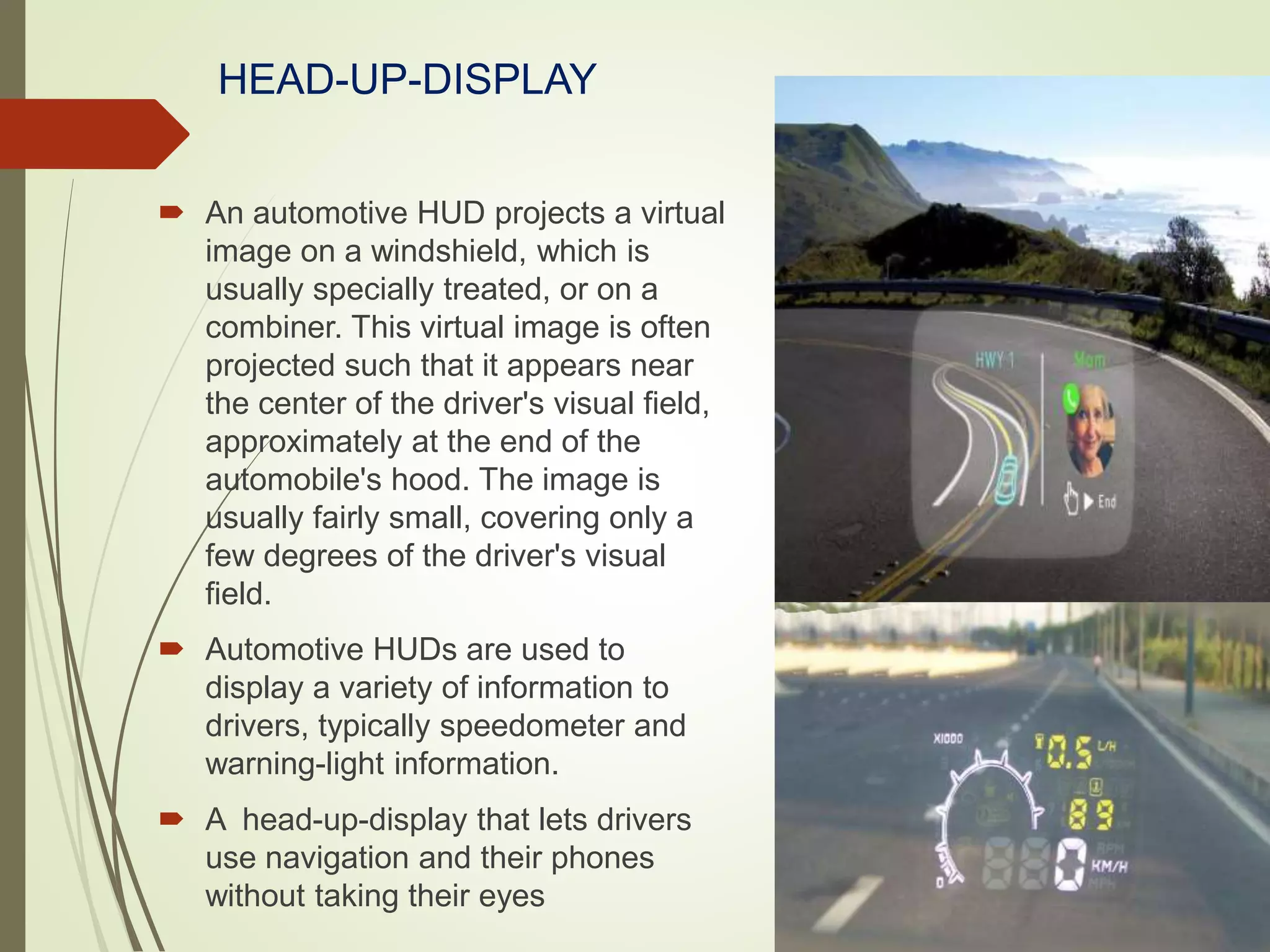 HEAD-UP-DISPLAY
 An automotive HUD projects a virtual
image on a windshield, which is
usually specially treated, or on a
combiner. This virtual image is often
projected such that it appears near
the center of the driver's visual field,
approximately at the end of the
automobile's hood. The image is
usually fairly small, covering only a
few degrees of the driver's visual
field.
 Automotive HUDs are used to
display a variety of information to
drivers, typically speedometer and
warning-light information.
 A head-up-display that lets drivers
use navigation and their phones
without taking their eyes
 