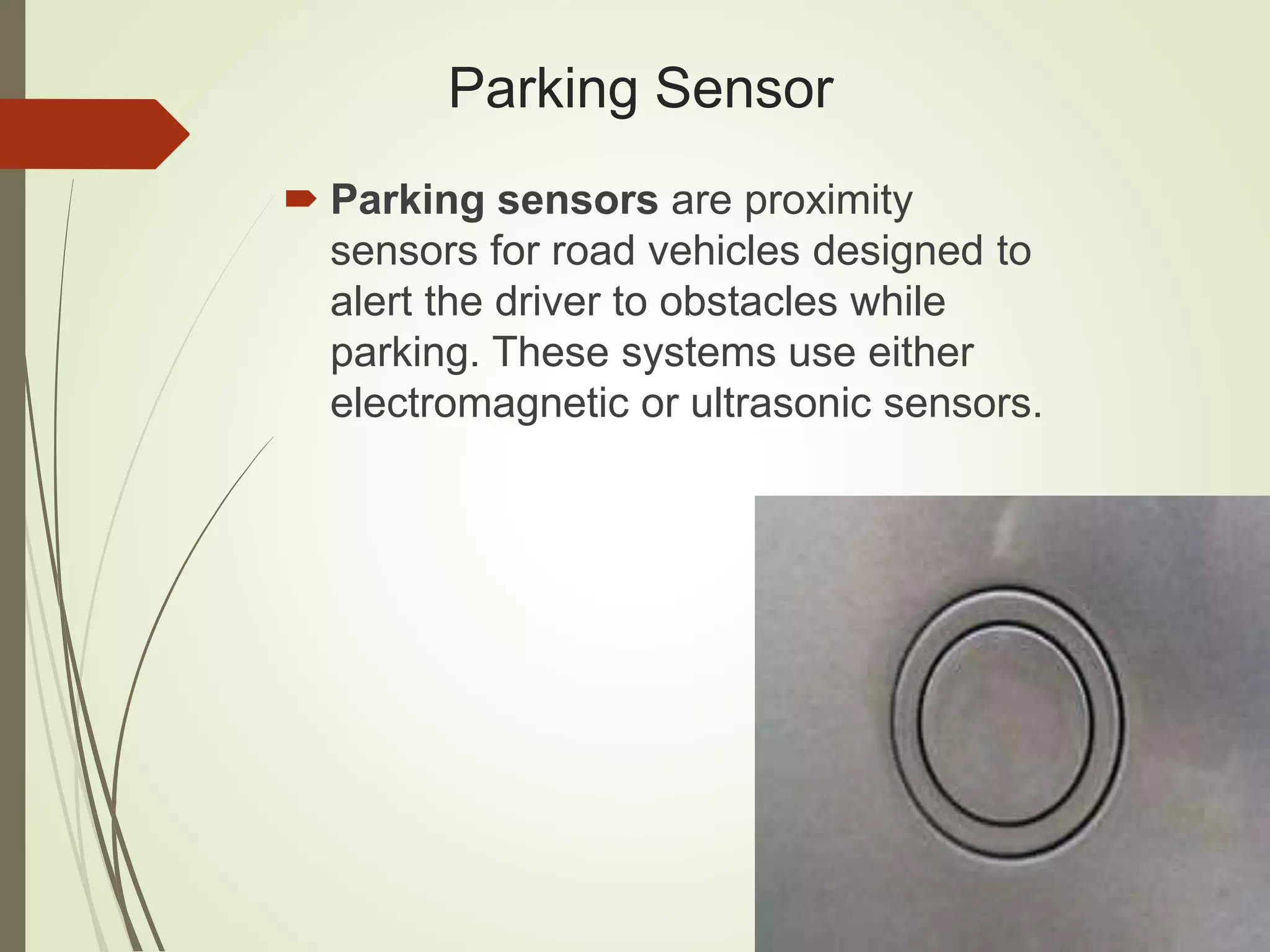 Parking Sensor
 Parking sensors are proximity
sensors for road vehicles designed to
alert the driver to obstacles while
parking. These systems use either
electromagnetic or ultrasonic sensors.
 