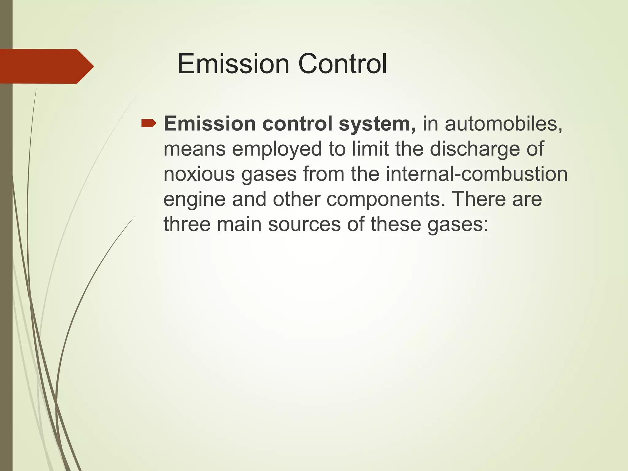 Emission Control
 Emission control system, in automobiles,
means employed to limit the discharge of
noxious gases from the internal-combustion
engine and other components. There are
three main sources of these gases:
 