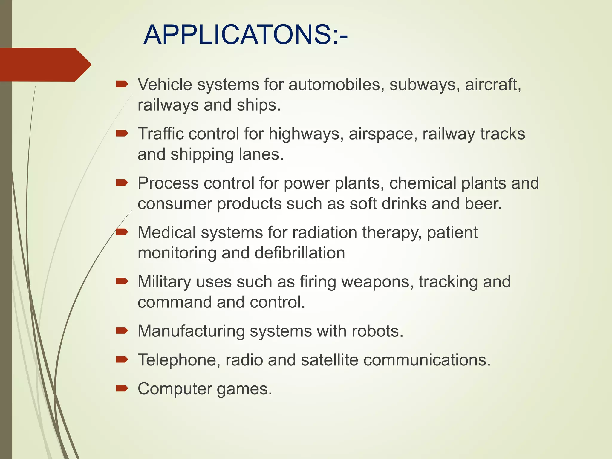 APPLICATONS:-
 Vehicle systems for automobiles, subways, aircraft,
railways and ships.
 Traffic control for highways, airspace, railway tracks
and shipping lanes.
 Process control for power plants, chemical plants and
consumer products such as soft drinks and beer.
 Medical systems for radiation therapy, patient
monitoring and defibrillation
 Military uses such as firing weapons, tracking and
command and control.
 Manufacturing systems with robots.
 Telephone, radio and satellite communications.
 Computer games.
 