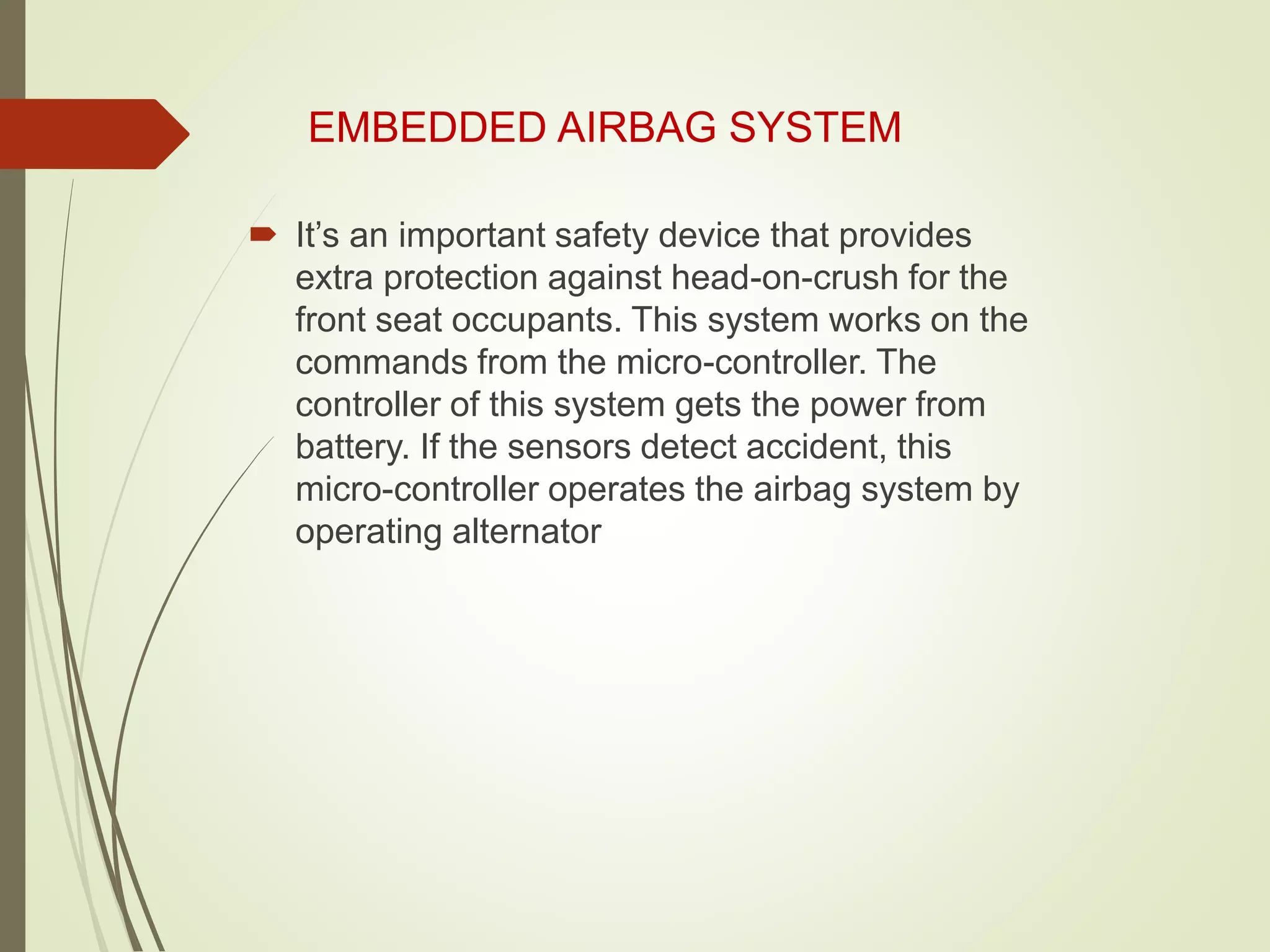 EMBEDDED AIRBAG SYSTEM
 It’s an important safety device that provides
extra protection against head-on-crush for the
front seat occupants. This system works on the
commands from the micro-controller. The
controller of this system gets the power from
battery. If the sensors detect accident, this
micro-controller operates the airbag system by
operating alternator
 