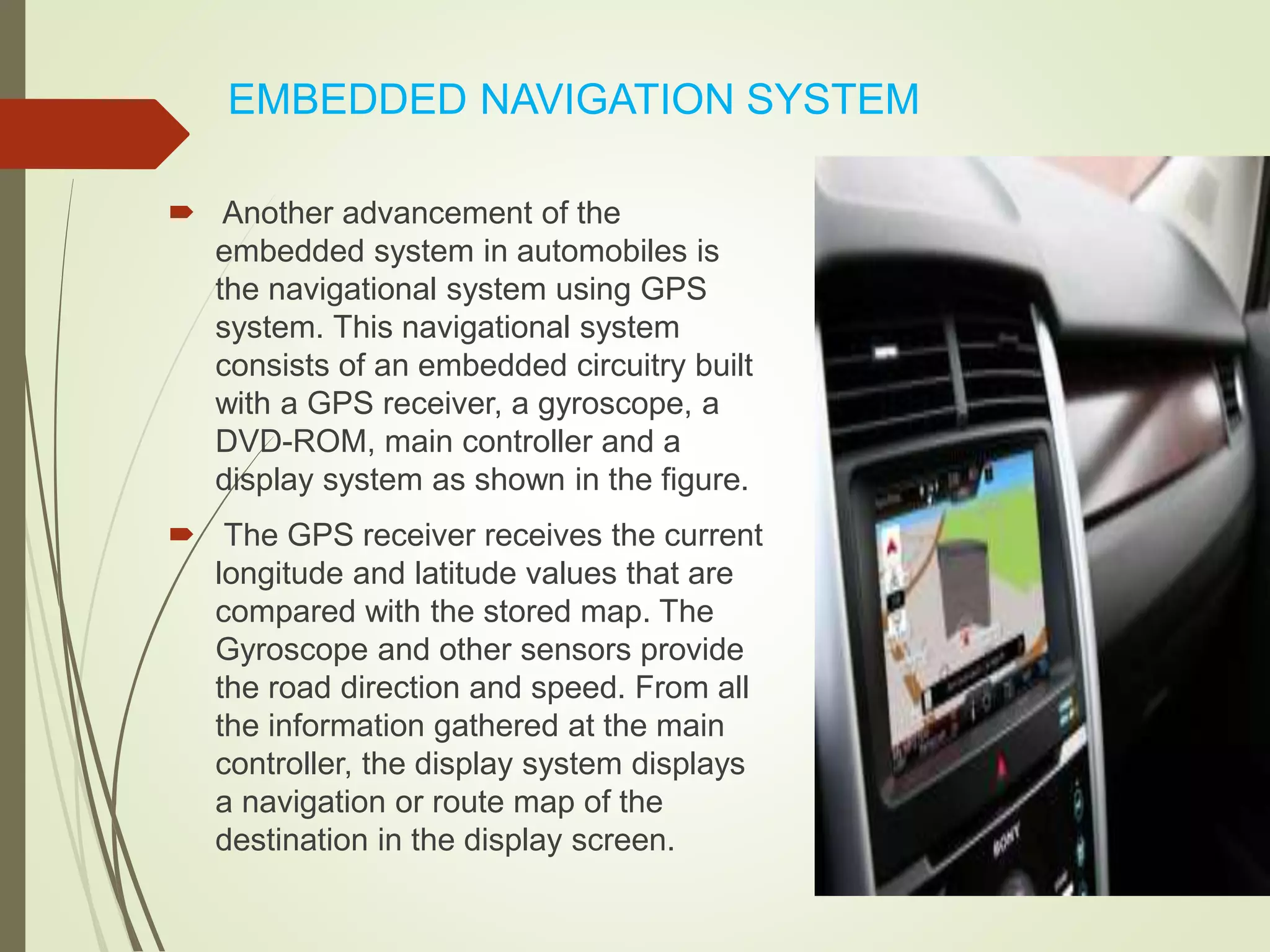 EMBEDDED NAVIGATION SYSTEM
 Another advancement of the
embedded system in automobiles is
the navigational system using GPS
system. This navigational system
consists of an embedded circuitry built
with a GPS receiver, a gyroscope, a
DVD-ROM, main controller and a
display system as shown in the figure.
 The GPS receiver receives the current
longitude and latitude values that are
compared with the stored map. The
Gyroscope and other sensors provide
the road direction and speed. From all
the information gathered at the main
controller, the display system displays
a navigation or route map of the
destination in the display screen.
 
