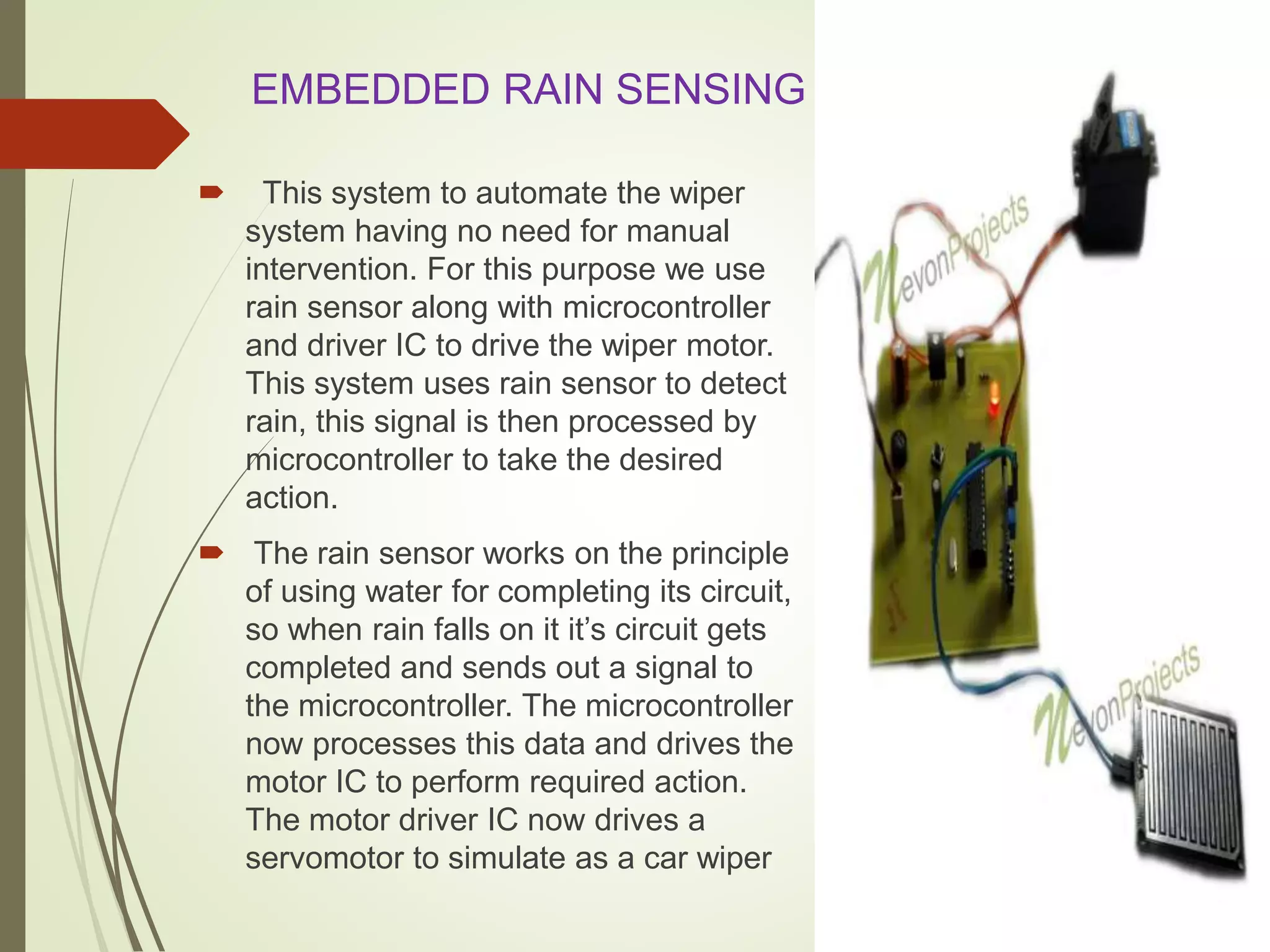 EMBEDDED RAIN SENSING SYSTEM
 This system to automate the wiper
system having no need for manual
intervention. For this purpose we use
rain sensor along with microcontroller
and driver IC to drive the wiper motor.
This system uses rain sensor to detect
rain, this signal is then processed by
microcontroller to take the desired
action.
 The rain sensor works on the principle
of using water for completing its circuit,
so when rain falls on it it’s circuit gets
completed and sends out a signal to
the microcontroller. The microcontroller
now processes this data and drives the
motor IC to perform required action.
The motor driver IC now drives a
servomotor to simulate as a car wiper
 