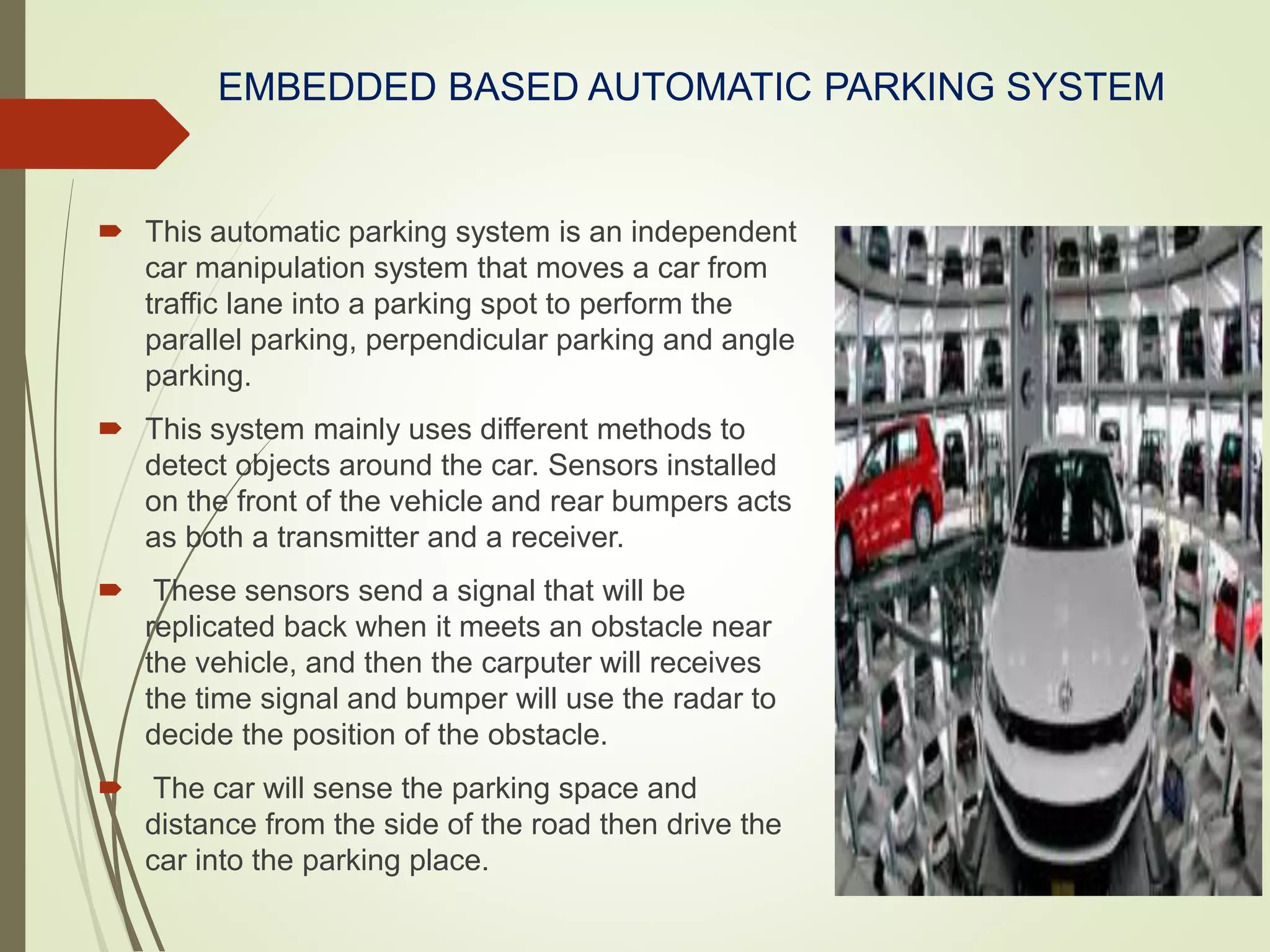 EMBEDDED BASED AUTOMATIC PARKING SYSTEM
 This automatic parking system is an independent
car manipulation system that moves a car from
traffic lane into a parking spot to perform the
parallel parking, perpendicular parking and angle
parking.
 This system mainly uses different methods to
detect objects around the car. Sensors installed
on the front of the vehicle and rear bumpers acts
as both a transmitter and a receiver.
 These sensors send a signal that will be
replicated back when it meets an obstacle near
the vehicle, and then the carputer will receives
the time signal and bumper will use the radar to
decide the position of the obstacle.
 The car will sense the parking space and
distance from the side of the road then drive the
car into the parking place.
 