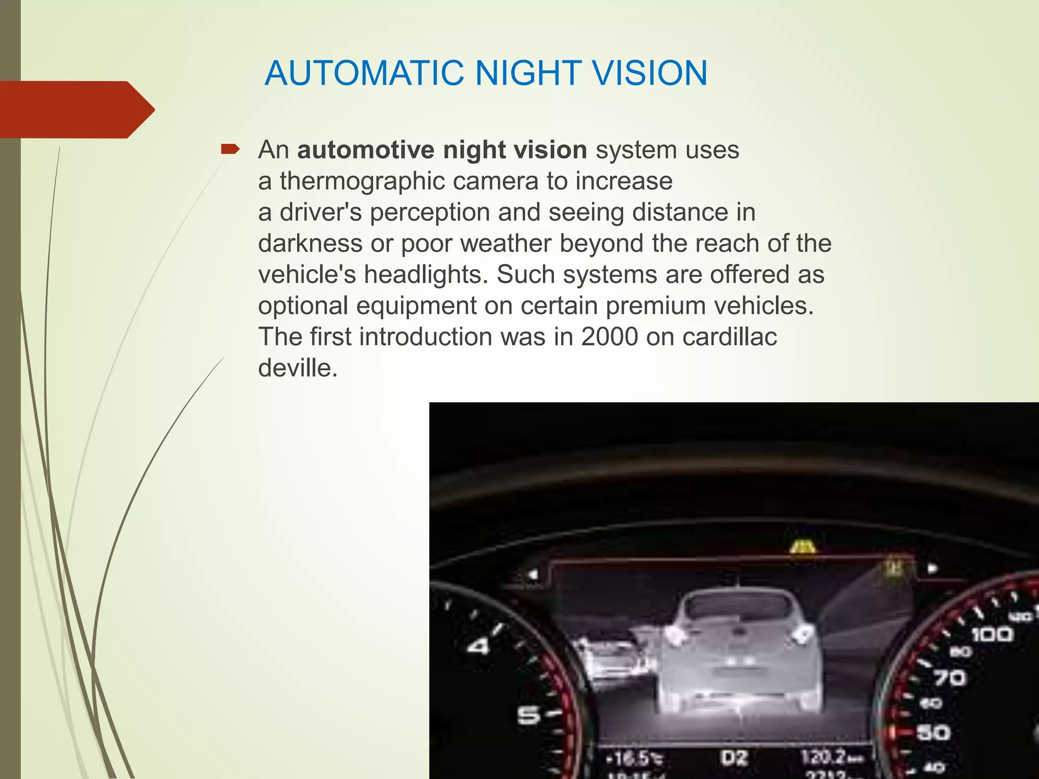 AUTOMATIC NIGHT VISION
 An automotive night vision system uses
a thermographic camera to increase
a driver's perception and seeing distance in
darkness or poor weather beyond the reach of the
vehicle's headlights. Such systems are offered as
optional equipment on certain premium vehicles.
The first introduction was in 2000 on cardillac
deville.
 