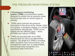 TIRE PRESSURE MONITORING SYSTEM
 A tire-pressure monitoring
system (TPMS) is an electronic system
designed to monitor the air pressure inside
the pneumatic tires on various types of
vehicles.
 TPMS report real-time tire-pressure
information to the driver of the vehicle, either
via a gauge, a pictogram display, or a simple
low-pressure warning light. TPMS can be
divided into two different types – direct
(dTPMS) and indirect (iTPMS).
 TPMS are provided both at an OEM
(factory) level as well as an aftermarket
solution. The target of a TPMS is avoiding
traffic accidents, poor fuel economy, and
increased tire wear due to under-inflated
tires through early recognition of a
hazardous state of the tires.
 