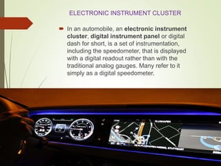 ELECTRONIC INSTRUMENT CLUSTER
 In an automobile, an electronic instrument
cluster, digital instrument panel or digital
dash for short, is a set of instrumentation,
including the speedometer, that is displayed
with a digital readout rather than with the
traditional analog gauges. Many refer to it
simply as a digital speedometer.
 