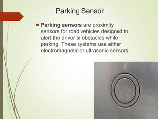 Parking Sensor
 Parking sensors are proximity
sensors for road vehicles designed to
alert the driver to obstacles while
parking. These systems use either
electromagnetic or ultrasonic sensors.
 