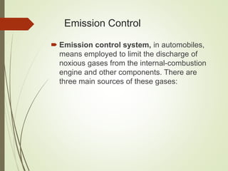 Emission Control
 Emission control system, in automobiles,
means employed to limit the discharge of
noxious gases from the internal-combustion
engine and other components. There are
three main sources of these gases:
 