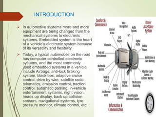 INTRODUCTION
 In automotive systems more and more
equipment are being changed from the
mechanical systems to electronic
systems. Embedded system is the heart
of a vehicle’s electronic system because
of its versatility and flexibility.
 Today, a typical automobile on the road
has computer controlled electronic
systems, and the most commonly
used embedded systems in a vehicle
include Airbags, anti-lock braking
system, black box, adaptive cruise
control, drive by wire, satellite radio,
telematics, emission control, traction
control, automatic parking, in-vehicle
entertainment systems, night vision,
heads up display, back up collision
sensors, navigational systems, tyre
pressure monitor, climate control, etc.
 