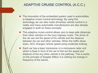ADAPTIVE CRUISE CONTROL (A.C.C.)
 The innovation of the embedded system used in automobiles
is Adaptive cruise Control technology. By using this
technology we can also make driverless vehicle control in a
reality and many automobile manufacturers are also already
engaged in work on these concepts.
 This adaptive cruise control allows cars to keep safe distances
from other vehicles on the busy highway roads. The driver of
the car can set the speed of his vehicle and the distance
between his car and other vehicles. When the traffic slows
down, ACC changes vehicle speed using moderate braking.
 Each car has a laser transceiver or a microwave radar unit
which is fixed in front of the car to find out the speed and
distance of the any other vehicle in the pathway. This is works
on the principle of Doppler Effect; it is nothing but change in
frequency of the waves.
 