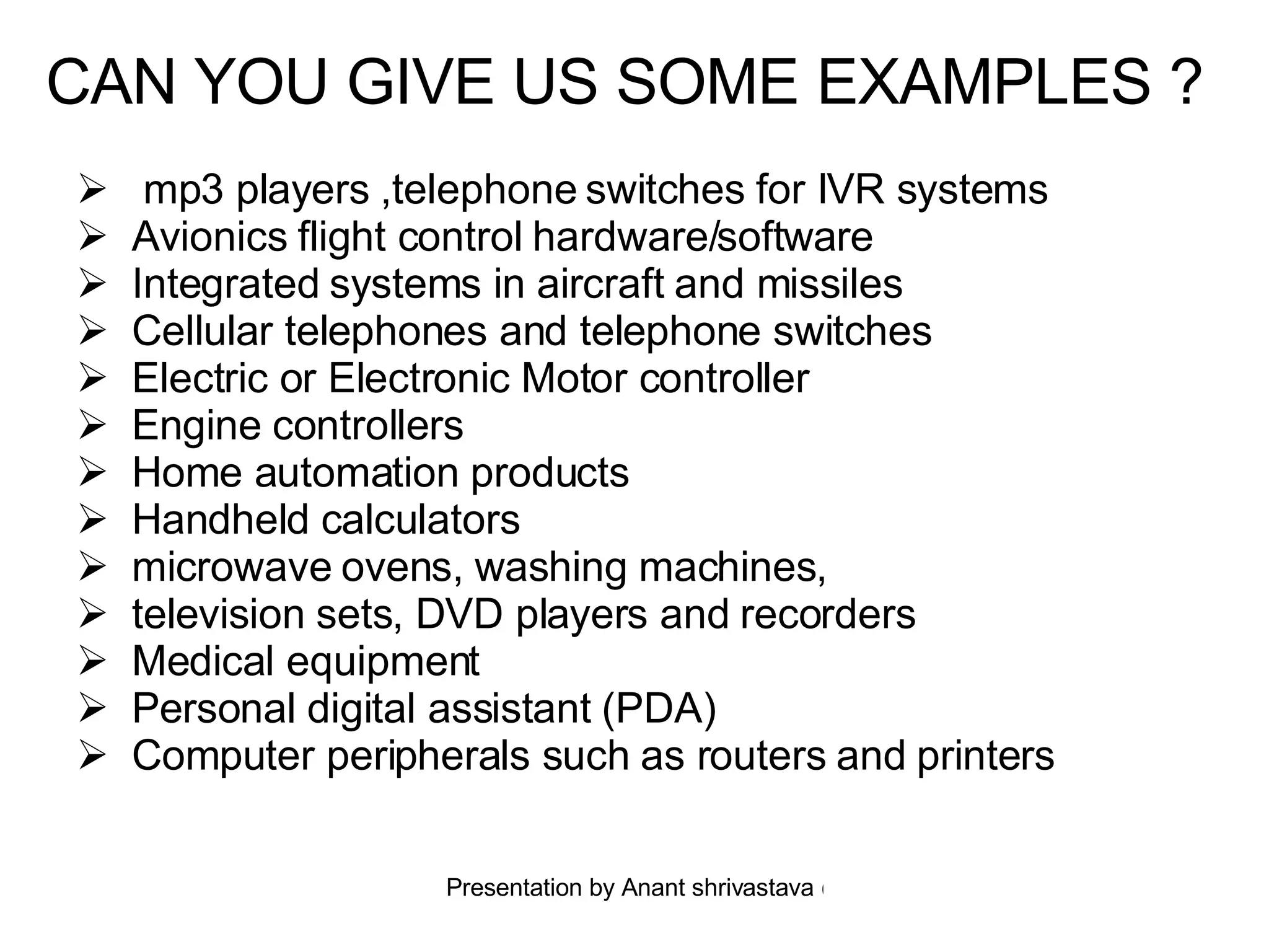 CAN YOU GIVE US SOME EXAMPLES ?   mp3 players ,telephone switches for IVR systems  Avionics flight control hardware/software  Integrated systems in aircraft and missiles  Cellular telephones and telephone switches  Electric or Electronic Motor controller Engine controllers  Home automation products Handheld calculators  microwave ovens, washing machines,  television sets, DVD players and recorders  Medical equipment  Personal digital assistant (PDA) Computer peripherals such as routers and printers  