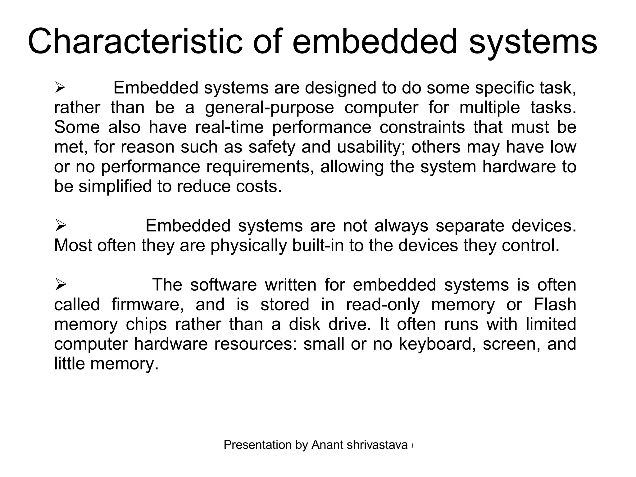 Characteristic of embedded systems   Embedded systems are designed to do some specific task, rather than be a general-purpose computer for multiple tasks. Some also have real-time performance constraints that must be met, for reason such as safety and usability; others may have low or no performance requirements, allowing the system hardware to be simplified to reduce costs. Embedded systems are not always separate devices. Most often they are physically built-in to the devices they control. The software written for embedded systems is often called firmware, and is stored in read-only memory or Flash memory chips rather than a disk drive. It often runs with limited computer hardware resources: small or no keyboard, screen, and little memory. 