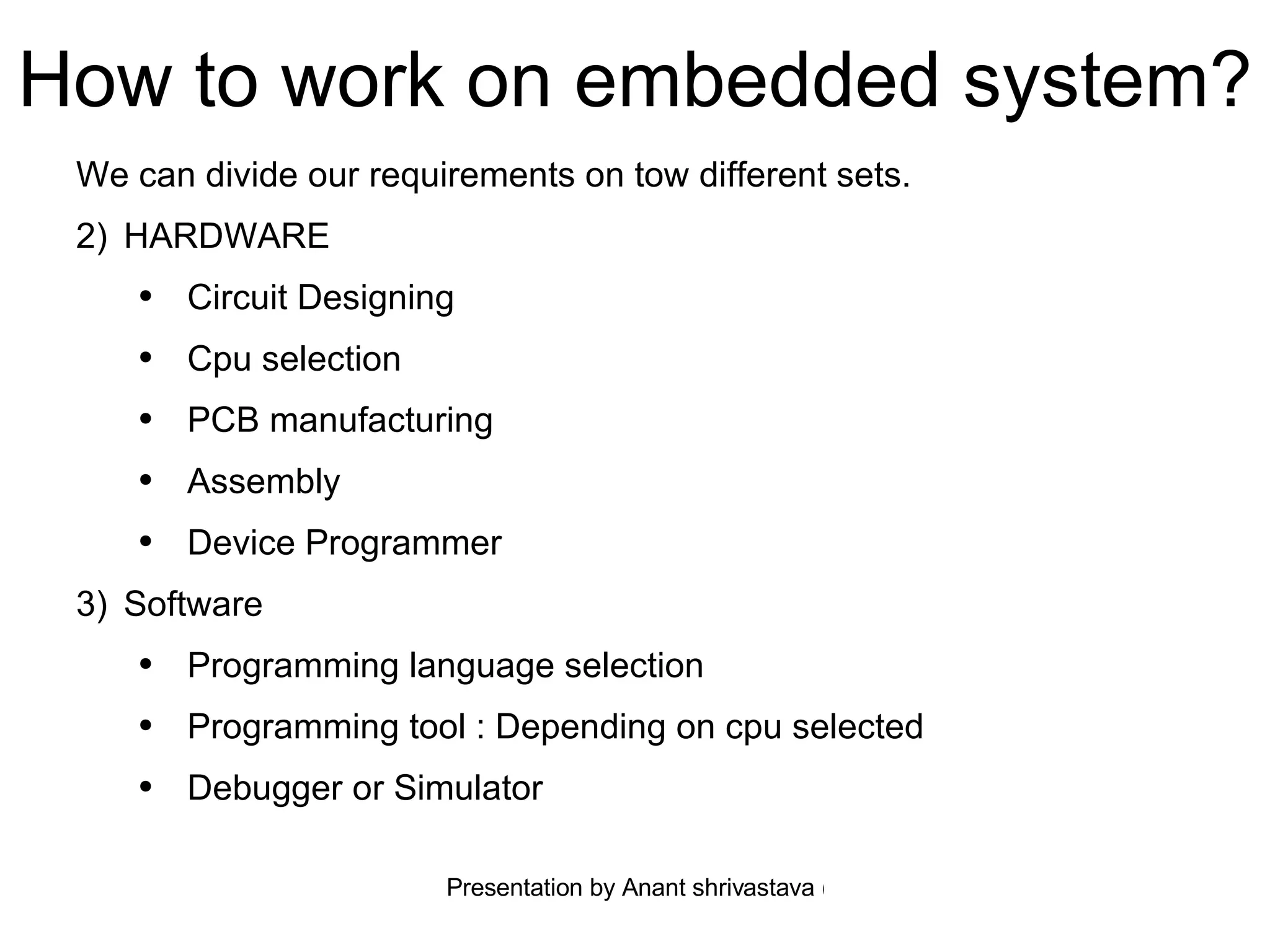 How to work on embedded system? We can divide our requirements on tow different sets. HARDWARE  Circuit Designing Cpu selection PCB manufacturing Assembly Device Programmer Software Programming language selection Programming tool : Depending on cpu selected  Debugger or Simulator 