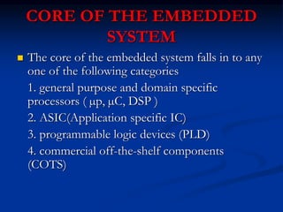 CORE OF THE EMBEDDED
SYSTEM
 The core of the embedded system falls in to any
one of the following categories
1. general purpose and domain specific
processors ( µp, µC, DSP )
2. ASIC(Application specific IC)
3. programmable logic devices (PLD)
4. commercial off-the-shelf components
(COTS)
 