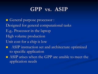 GPP vs. ASIP
 General purpose processor :
Designed for general computational tasks
E.g.. Processor in the laptop
High volume production
Unit cost for a chip is low
 ASIP instruction set and architecture optimized
to specific application
 ASIP arises when the GPP are unable to meet the
application needs
 