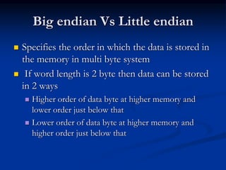 Big endian Vs Little endian
 Specifies the order in which the data is stored in
the memory in multi byte system
 If word length is 2 byte then data can be stored
in 2 ways
 Higher order of data byte at higher memory and
lower order just below that
 Lower order of data byte at higher memory and
higher order just below that
 