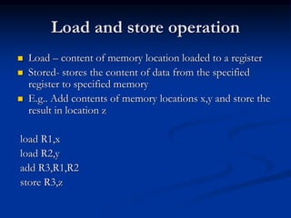 Load and store operation
 Load – content of memory location loaded to a register
 Stored- stores the content of data from the specified
register to specified memory
 E.g.. Add contents of memory locations x,y and store the
result in location z
load R1,x
load R2,y
add R3,R1,R2
store R3,z
 