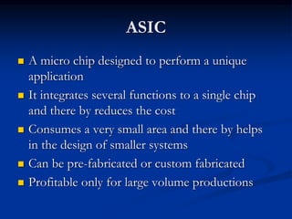 ASIC
 A micro chip designed to perform a unique
application
 It integrates several functions to a single chip
and there by reduces the cost
 Consumes a very small area and there by helps
in the design of smaller systems
 Can be pre-fabricated or custom fabricated
 Profitable only for large volume productions
 