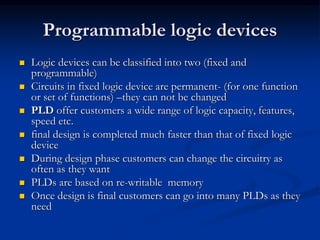 Programmable logic devices
 Logic devices can be classified into two (fixed and
programmable)
 Circuits in fixed logic device are permanent- (for one function
or set of functions) –they can not be changed
 PLD offer customers a wide range of logic capacity, features,
speed etc.
 final design is completed much faster than that of fixed logic
device
 During design phase customers can change the circuitry as
often as they want
 PLDs are based on re-writable memory
 Once design is final customers can go into many PLDs as they
need
 