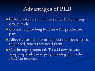 Advantages of PLD
 Offer customers much more flexibility during
design cycle
 Do not require long lead time for production
part
 Allows customers to orders just number of parts
they need, when they need them
 Can be reprogrammed. To add new feature
simply upload a new programming file to the
PLD via internet
 