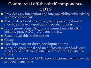 Commercial off-the-shelf components-
COTS
 Provides easy integration and interoperability with existing
system components.
 May be developed around a general purpose/domain
specific processor/application specific processor
 E.g.- remote controlled toy car control units like RF
circuitry part, ADC , UV detectors etc.
 Readily available in the market
 Cheap
 Developer can cut down development time
 since no operational and manufacturing standards end
user should stick to a particular vendor for a particular
COTs
 Manufacturer of the COTS component may withdraw the
product at any time
 