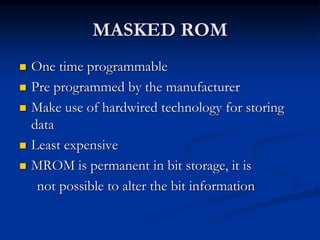 MASKED ROM
 One time programmable
 Pre programmed by the manufacturer
 Make use of hardwired technology for storing
data
 Least expensive
 MROM is permanent in bit storage, it is
not possible to alter the bit information
 