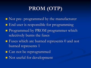 PROM (OTP)
 Not pre- programmed by the manufacturer
 End user is responsible for programming
 Programmed by PROM programmer which
selectively burns the fuses
 Fuses which are burned represents 0 and not
burned represents 1
 Can not be reprogrammed
 Not useful for development
 