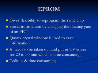 EPROM
 Gives flexibility to reprogram the same chip
 Stores information by changing the floating gate
of an FET
 Quartz crystal window is used to erase
information
 It needs to be taken out and put in UV eraser
for 20 to 30 min which is time consuming
 Tedious & time consuming
 