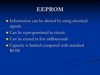EEPROM
 Information can be altered by using electrical
signals
 Can be reprogrammed in circuit
 Can be erased in few milliseconds
 Capacity is limited compared with standard
ROM
 