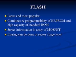 FLASH
 Latest and most popular
 Combines re programmability of EEPROM and
high capacity of standard ROM
 Stores information in array of MOSFET
 Erasing can be done at sector /page level
 